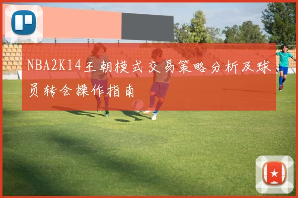 NBA2K14王朝模式交易策略分析及球员转会操作指南
