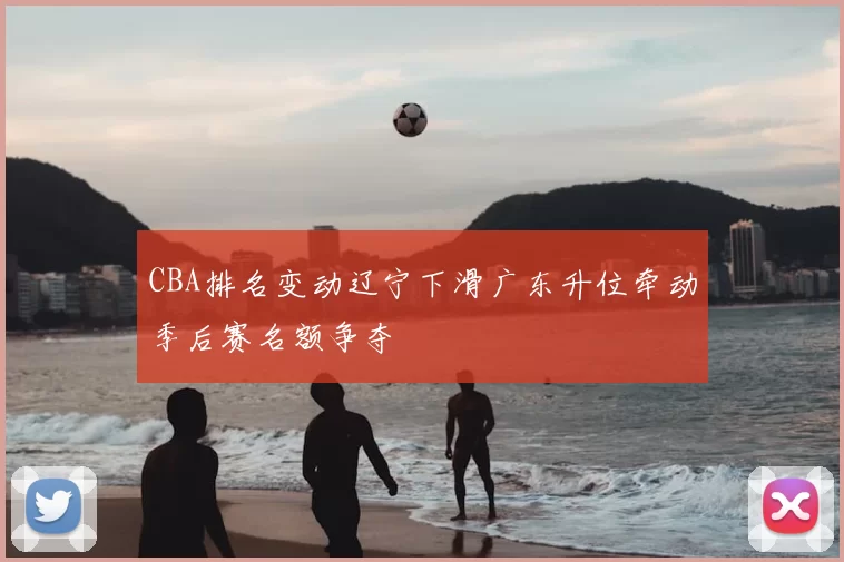 CBA排名变动辽宁下滑广东升位牵动季后赛名额争夺