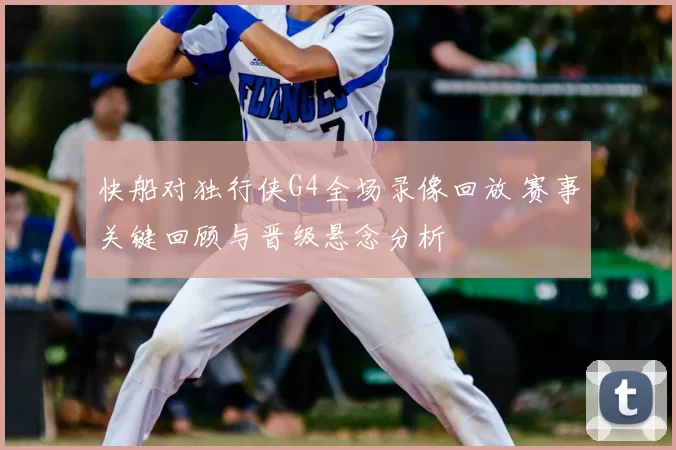 快船对独行侠G4全场录像回放 赛事关键回顾与晋级悬念分析