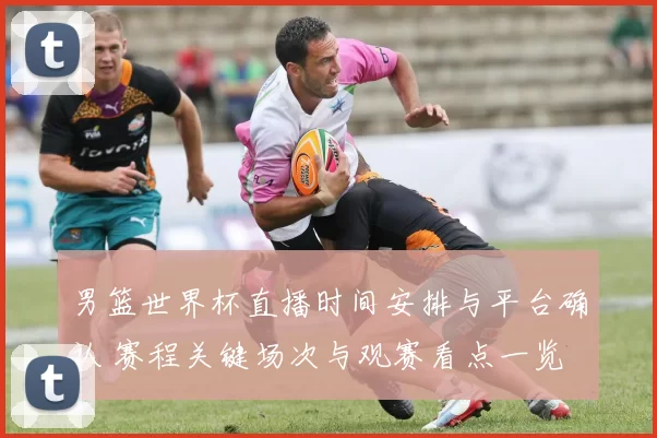男篮世界杯直播时间安排与平台确认 赛程关键场次与观赛看点一览