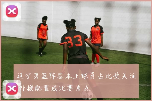 辽宁男篮阵容本土球员占比受关注 外援配置成比赛看点