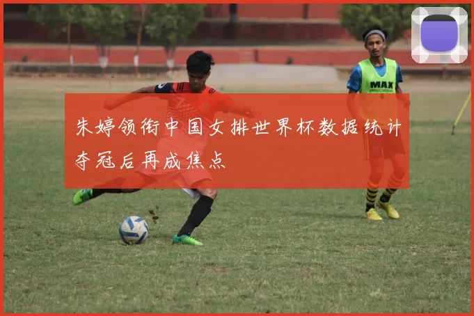 朱婷领衔中国女排世界杯数据统计夺冠后再成焦点