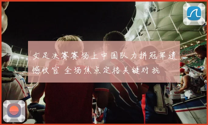 女足决赛赛场上中国队力拼冠军遗憾收官 全场焦点定格关键对抗