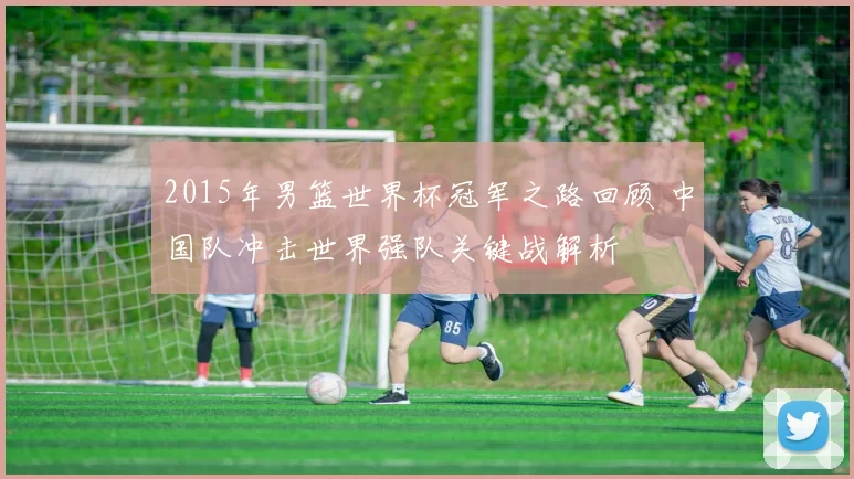 2015年男篮世界杯冠军之路回顾 中国队冲击世界强队关键战解析