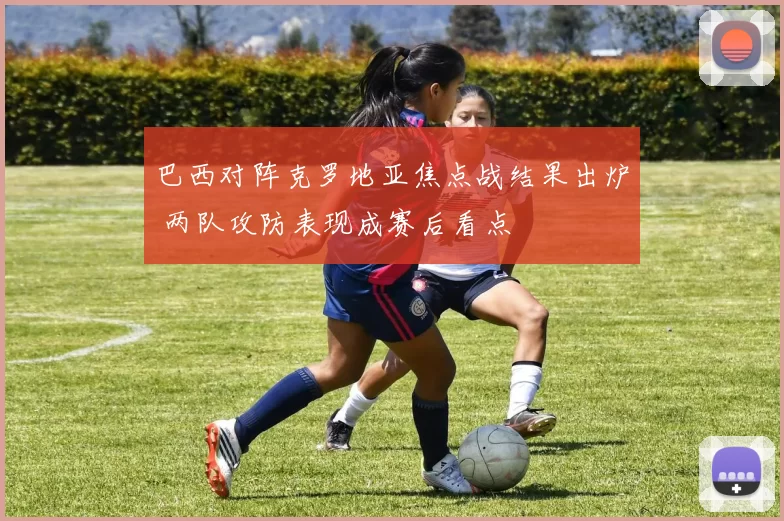 巴西对阵克罗地亚焦点战结果出炉 两队攻防表现成赛后看点