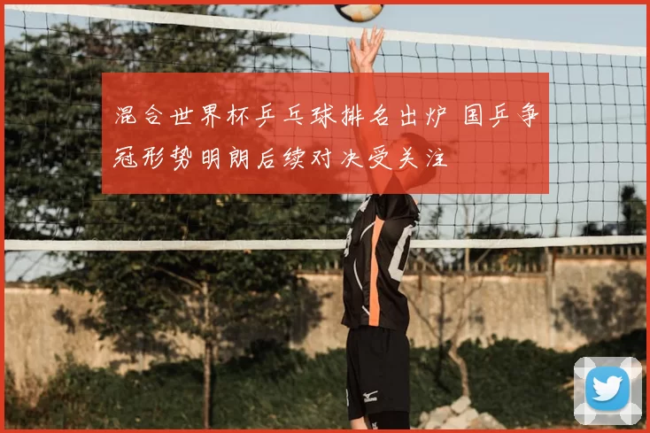 混合世界杯乒乓球排名出炉 国乒争冠形势明朗后续对决受关注