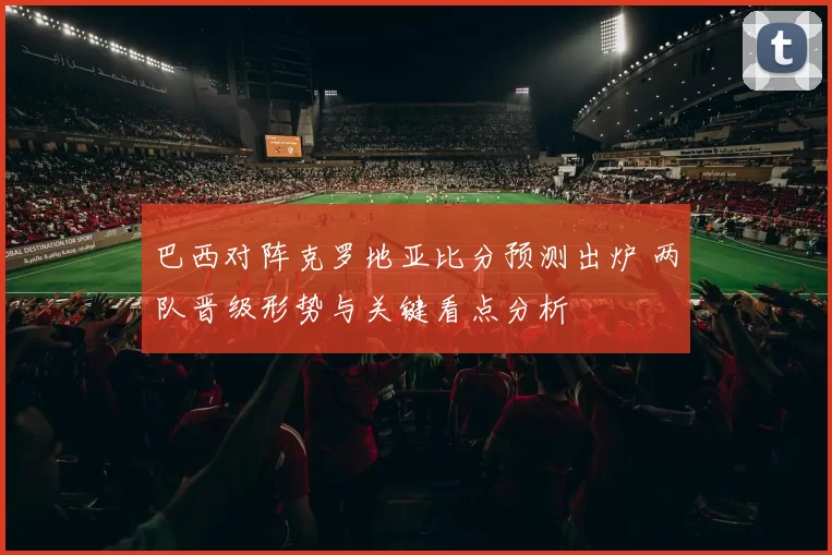 巴西对阵克罗地亚比分预测出炉 两队晋级形势与关键看点分析