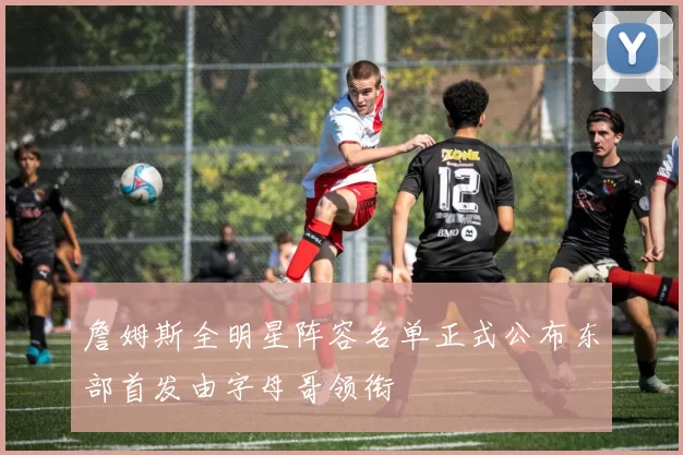 詹姆斯全明星阵容名单正式公布东部首发由字母哥领衔