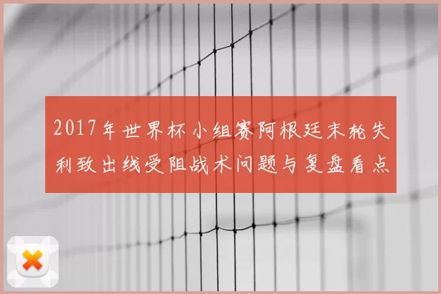 2017年世界杯小组赛阿根廷末轮失利致出线受阻战术问题与复盘看点