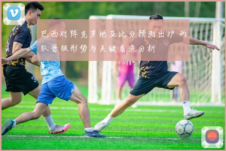 巴西对阵克罗地亚比分预测出炉 两队晋级形势与关键看点分析