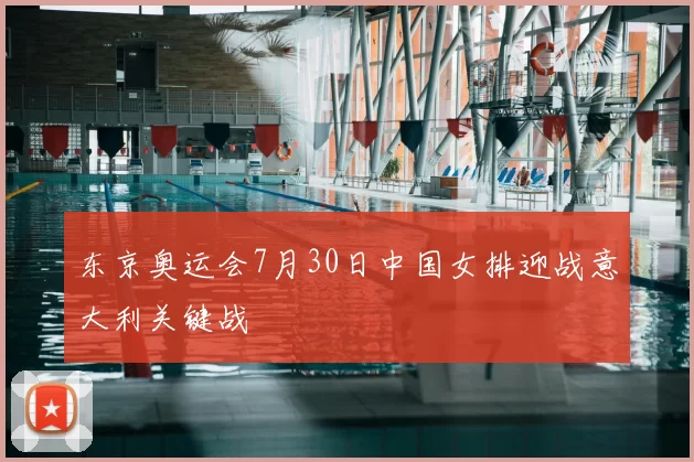 东京奥运会7月30日中国女排迎战意大利关键战