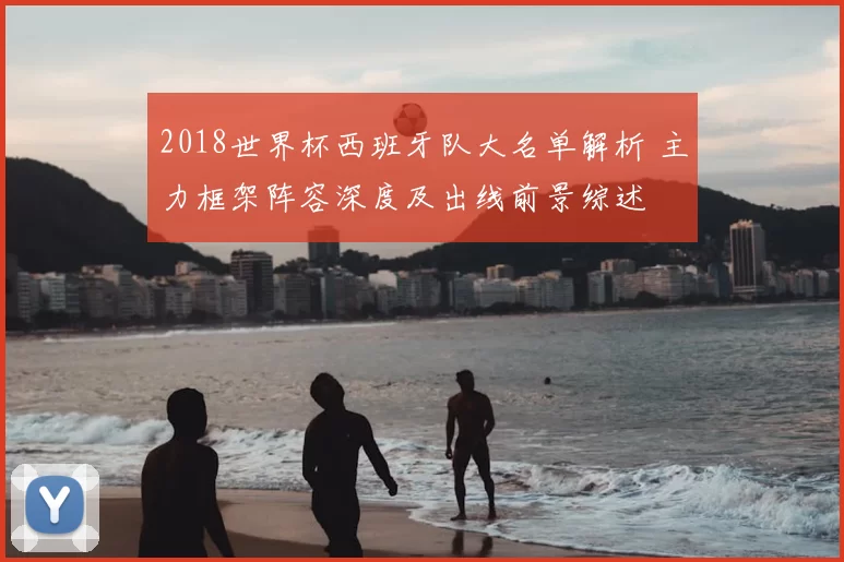2018世界杯西班牙队大名单解析 主力框架阵容深度及出线前景综述