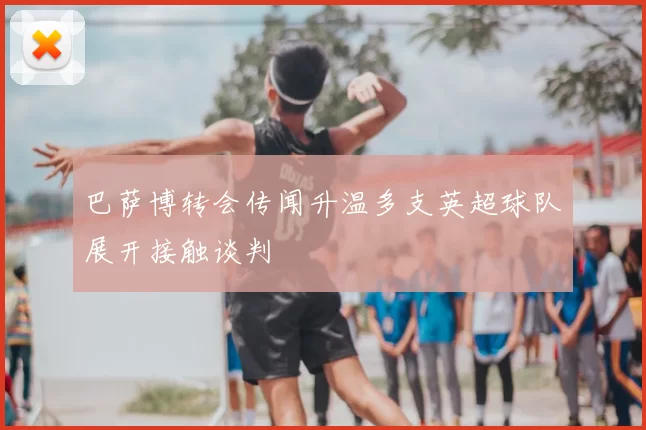 巴萨博转会传闻升温多支英超球队展开接触谈判