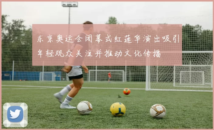 东京奥运会闭幕式红莲华演出吸引年轻观众关注并推动文化传播