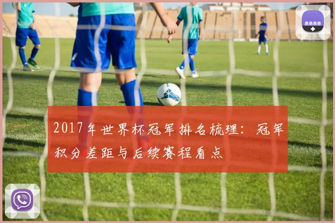 2017年世界杯冠军排名梳理：冠军积分差距与后续赛程看点