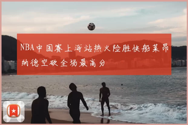 NBA中国赛上海站热火险胜快船莱昂纳德空砍全场最高分