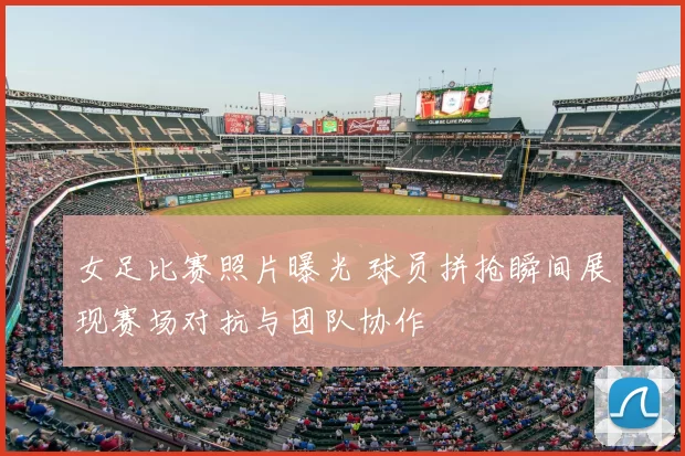 女足比赛照片曝光 球员拼抢瞬间展现赛场对抗与团队协作