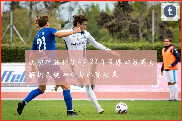 快船对独行侠4月22日录像回放赛后解析关键回合与比赛结果