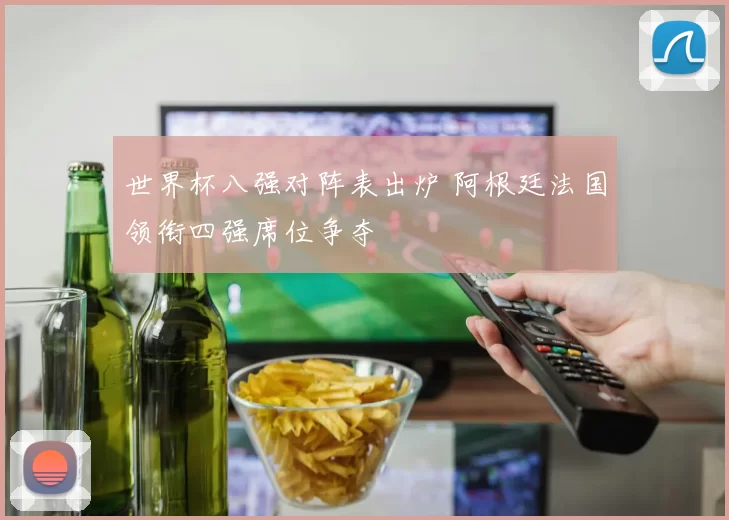 世界杯八强对阵表出炉 阿根廷法国领衔四强席位争夺