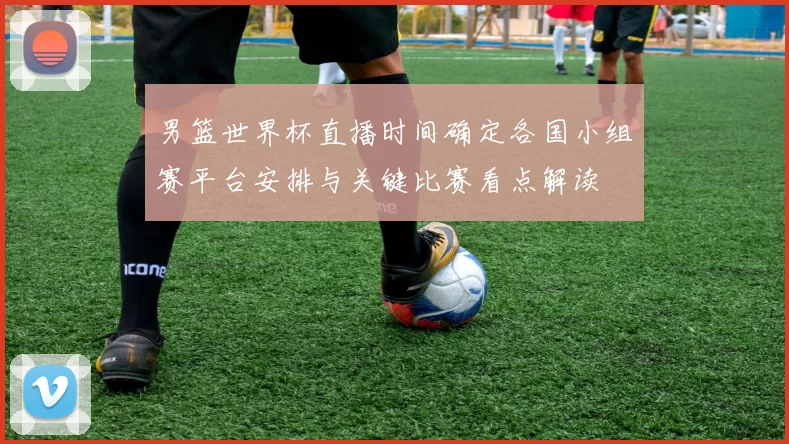男篮世界杯直播时间确定各国小组赛平台安排与关键比赛看点解读