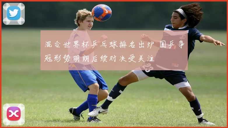 混合世界杯乒乓球排名出炉 国乒争冠形势明朗后续对决受关注