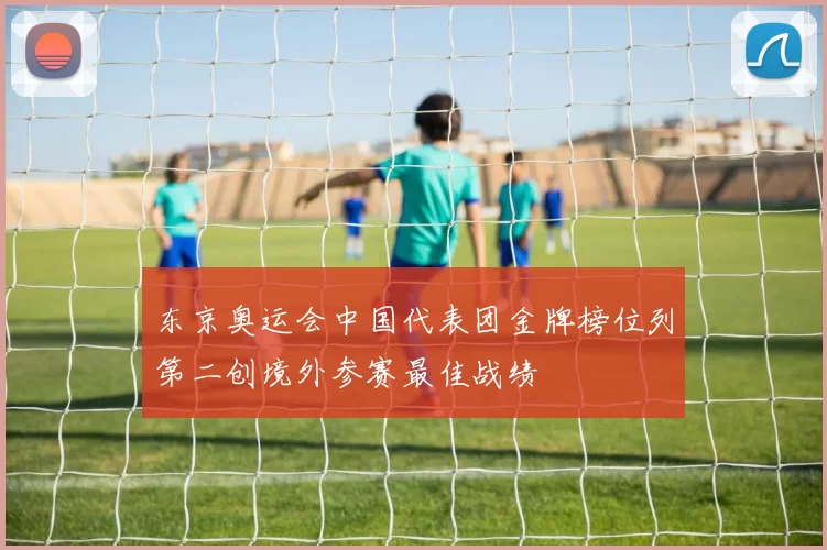 东京奥运会中国代表团金牌榜位列第二创境外参赛最佳战绩