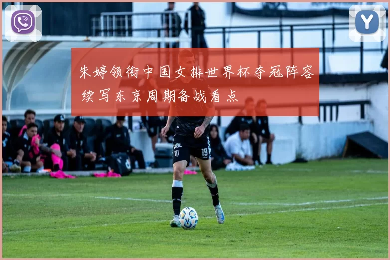 朱婷领衔中国女排世界杯夺冠阵容 续写东京周期备战看点