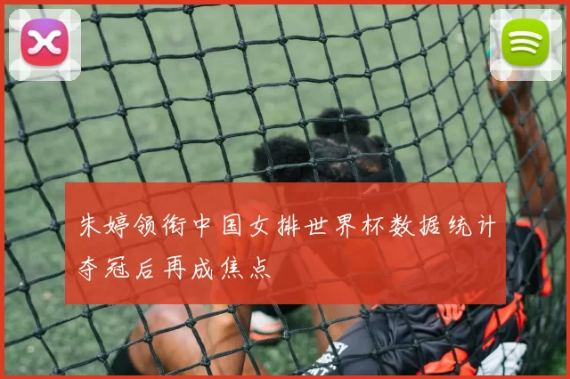 朱婷领衔中国女排世界杯数据统计夺冠后再成焦点