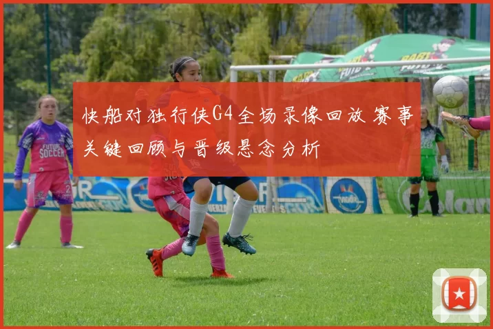 快船对独行侠G4全场录像回放 赛事关键回顾与晋级悬念分析
