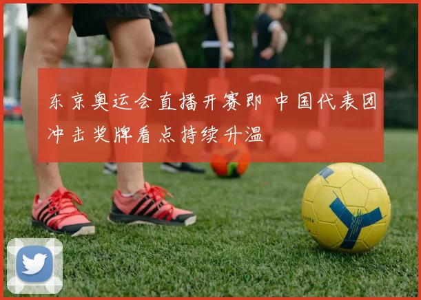 东京奥运会直播开赛即 中国代表团冲击奖牌看点持续升温