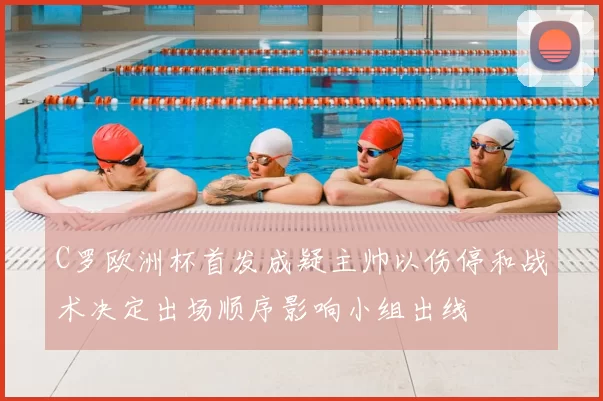 C罗欧洲杯首发成疑主帅以伤停和战术决定出场顺序影响小组出线