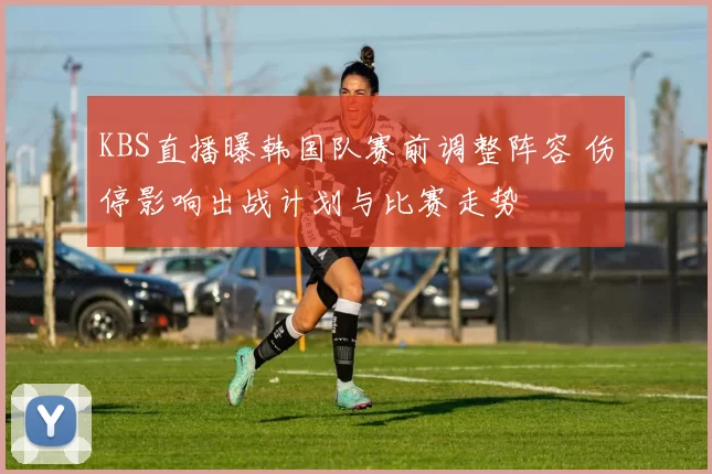 KBS直播曝韩国队赛前调整阵容 伤停影响出战计划与比赛走势