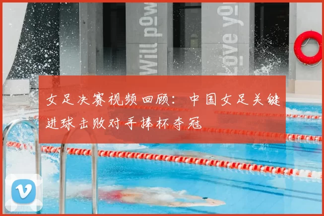 女足决赛视频回顾：中国女足关键进球击败对手捧杯夺冠