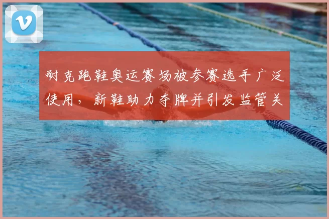 耐克跑鞋奥运赛场被参赛选手广泛使用，新鞋助力夺牌并引发监管关注