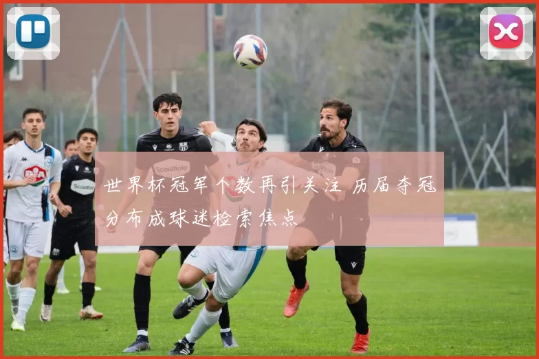 世界杯冠军个数再引关注 历届夺冠分布成球迷检索焦点