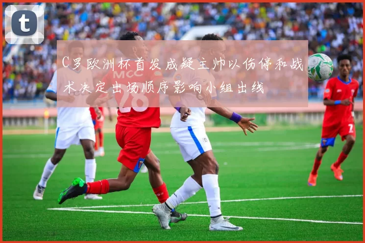 C罗欧洲杯首发成疑主帅以伤停和战术决定出场顺序影响小组出线
