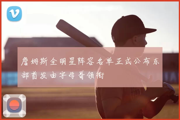 詹姆斯全明星阵容名单正式公布东部首发由字母哥领衔