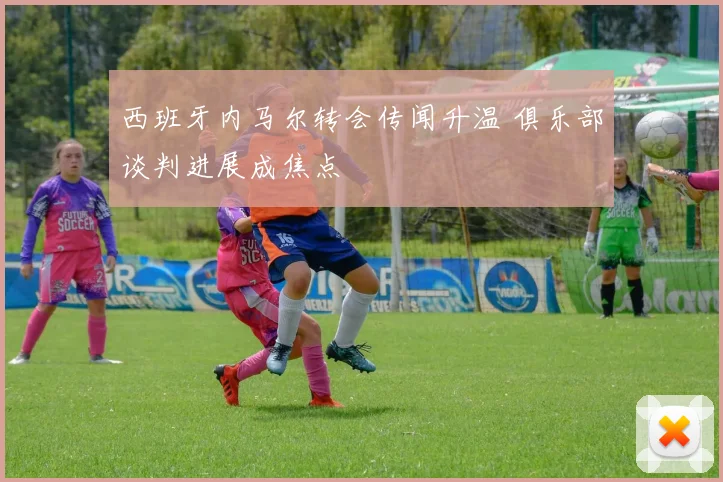 西班牙内马尔转会传闻升温 俱乐部谈判进展成焦点