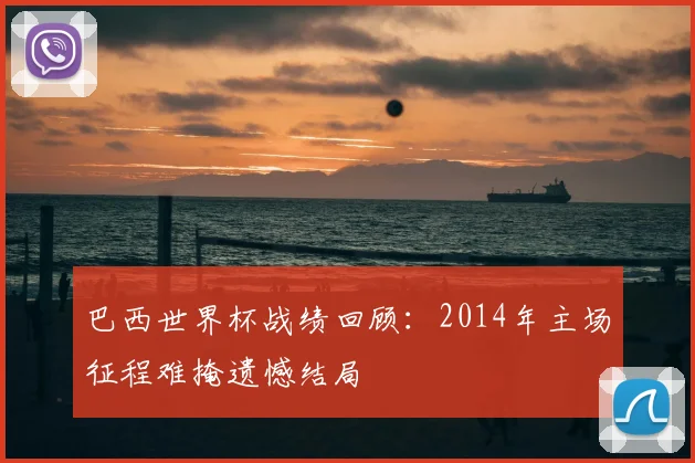 巴西世界杯战绩回顾：2014年主场征程难掩遗憾结局