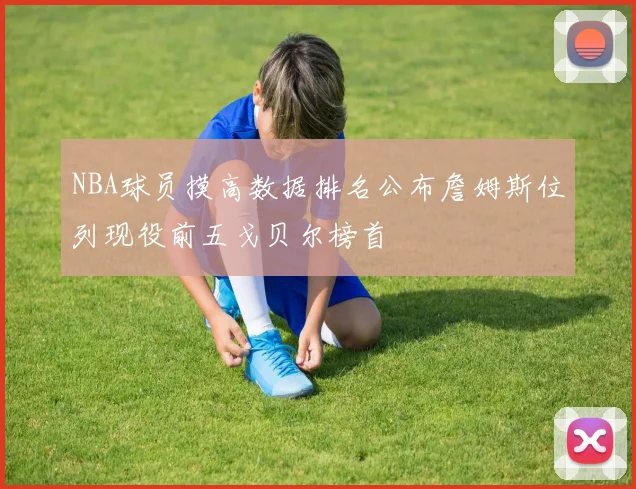 NBA球员摸高数据排名公布詹姆斯位列现役前五戈贝尔榜首