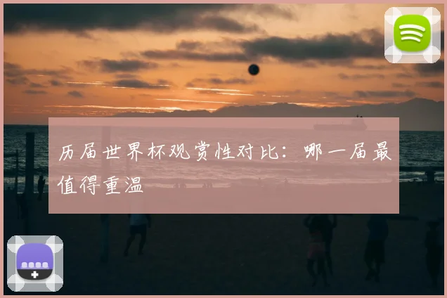 历届世界杯观赏性对比:哪一届最值得重温