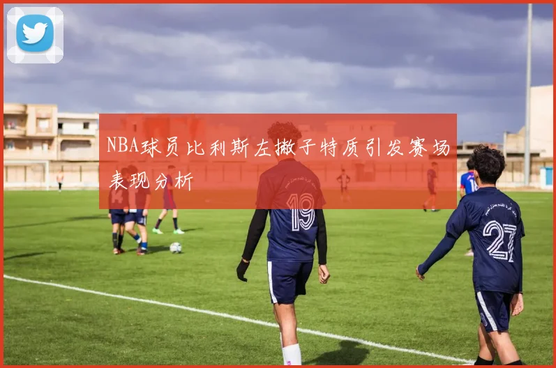 NBA球员比利斯左撇子特质引发赛场表现分析
