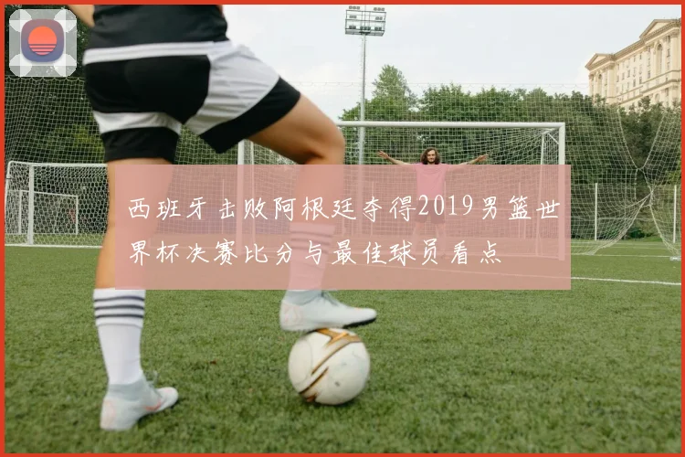 西班牙击败阿根廷夺得2019男篮世界杯决赛比分与最佳球员看点