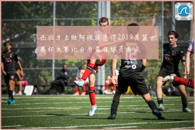 西班牙击败阿根廷夺得2019男篮世界杯决赛比分与最佳球员看点
