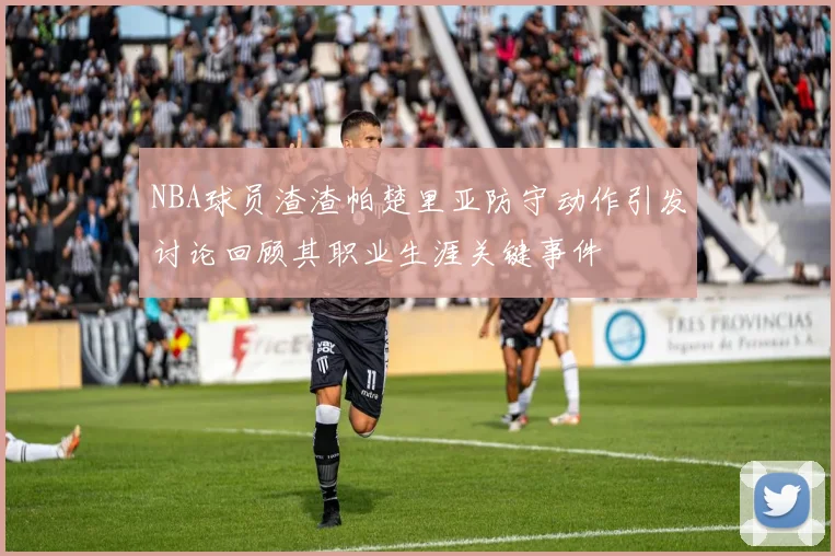 NBA球员渣渣帕楚里亚防守动作引发讨论回顾其职业生涯关键事件