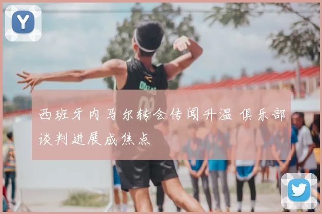 西班牙内马尔转会传闻升温 俱乐部谈判进展成焦点
