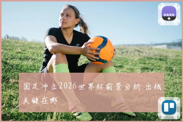 国足冲击2026世界杯前景分析 出线关键在哪