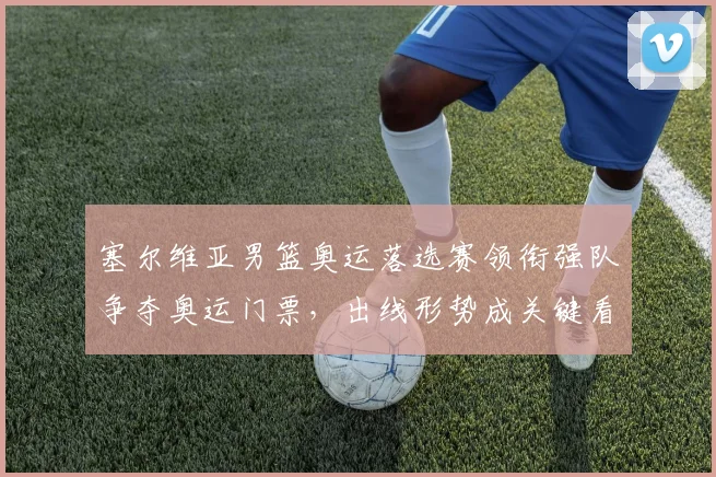 塞尔维亚男篮奥运落选赛领衔强队争夺奥运门票,出线形势成关键看点